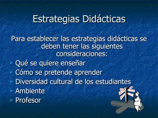 Estrategias Didácticas Para establecer las estrategias didácticas se deben tener las siguientes consideraciones: Qué se quiere enseñar Cómo se pretende aprender Diversidad cultural de los estudiantes Ambiente Profesor 