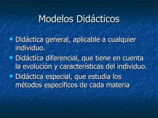 Modelos Didácticos Didáctica general, aplicable a cualquier individuo.  Didáctica diferencial, que tiene en cuenta la evolución y características del individuo.  Didáctica especial, que estudia los métodos específicos de cada materia  