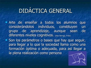 DIDÁCTICA GENERAL Arte de enseñar a todos los alumnos que considerándolos individuos, constituyen un grupo de aprendizaje, aunque sean de diferentes niveles cognitivos.  (Díaz Barriga, Frida) Son los parámetros o bases que hay que seguir, para llegar a lo que la sociedad llama como una formación óptima o adecuada, para así llegar a la plena realización como persona  