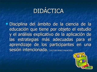 DIDÁCTICA Disciplina del ámbito de la ciencia de la educación que tiene por objeto el estudio y el análisis explicativo de la aplicación de las estrategias más adecuadas para el aprendizaje de los participantes en una sesión intencionada.  (VICTOR PEREZ PALACIOS)  