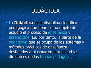 DIDÁCTICA La  Didáctica  es la disciplina científico-pedagógica que tiene como objeto de estudio el proceso de  enseñanza  y  aprendizaje . Es, por tanto, la parte de la  pedagogía  que se ocupa de los sistemas y métodos prácticos de enseñanza destinados a plasmar en la realidad las directrices de las  teorías pedagógicas   