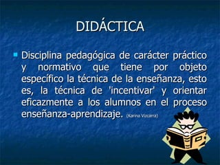 DIDÁCTICA Disciplina pedagógica de carácter práctico y normativo que tiene por objeto específico la técnica de la enseñanza, esto es, la técnica de 'incentivar' y orientar eficazmente a los alumnos en el proceso enseñanza-aprendizaje.  (Karina Vizcarra) 