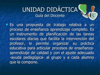 UNIDAD DIDÁCTICA Guía del Docente Es una propuesta de trabajo relativa a un proceso de enseñanza aprendizaje completo. Es un instrumento de planificación de las tareas escolares diarias que facilita la intervención del profesor, le permite organizar su práctica educativa para articular procesos de enseñanza-aprendizaje de calidad y con el ajuste adecuado -ayuda pedagógica- al grupo y a cada alumno que la compone.  