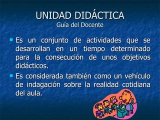 UNIDAD DIDÁCTICA Guía del Docente Es un conjunto de actividades que se desarrollan en un tiempo determinado para la consecución de unos objetivos didácticos.  Es considerada también como un vehículo de indagación sobre la realidad cotidiana del aula.  
