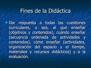 Fines de la Didáctica Dar respuesta a todas las cuestiones curriculares, o sea, al qué enseñar (objetivos y contenidos), cuándo enseñar (secuencia ordenada de actividades y contenidos), cómo enseñar (actividades, organización del espacio y el tiempo, materiales y recursos didácticos) y a la evaluación.  