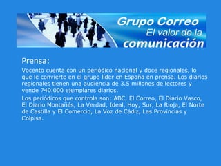 Prensa: Vocento cuenta con un periódico nacional y doce regionales, lo que le convierte en el grupo líder en España en prensa. Los diarios regionales tienen una audiencia de 3.5 millones de lectores y vende 740.000 ejemplares diarios.  Los periódicos que controla son: ABC, El Correo, El Diario Vasco, El Diario Montañés, La Verdad, Ideal, Hoy, Sur, La Rioja, El Norte de Castilla y El Comercio, La Voz de Cádiz, Las Provincias y Colpisa. 