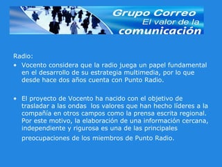 Radio: Vocento considera que la radio juega un papel fundamental en el desarrollo de su estrategia multimedia, por lo que desde hace dos años cuenta con Punto Radio.  El proyecto de Vocento ha nacido con el objetivo de trasladar a las ondas  los valores que han hecho líderes a la compañía en otros campos como la prensa escrita regional. Por este motivo, la elaboración de una información cercana, independiente y rigurosa es una de las principales preocupaciones de los miembros de Punto Radio.   