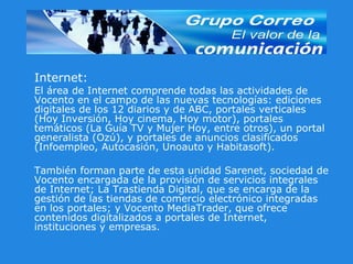 Internet: El área de Internet comprende todas las actividades de Vocento en el campo de las nuevas tecnologías: ediciones digitales de los 12 diarios y de ABC, portales verticales (Hoy Inversión, Hoy cinema, Hoy motor), portales temáticos (La Guía TV y Mujer Hoy, entre otros), un portal generalista (Ozú), y portales de anuncios clasificados (Infoempleo, Autocasión, Unoauto y Habitasoft). También forman parte de esta unidad Sarenet, sociedad de Vocento encargada de la provisión de servicios integrales de Internet; La Trastienda Digital, que se encarga de la gestión de las tiendas de comercio electrónico integradas en los portales; y Vocento MediaTrader, que ofrece contenidos digitalizados a portales de Internet, instituciones y empresas.  