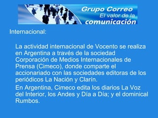 Internacional: La actividad internacional de Vocento se realiza en Argentina a través de la sociedad Corporación de Medios Internacionales de Prensa (Cimeco), donde comparte el accionariado con las sociedades editoras de los periódicos La Nación y Clarín.  En Argentina, Cimeco edita los diarios La Voz del Interior, los Andes y Día a Día; y el dominical Rumbos. 