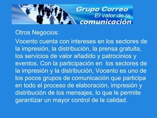 Otros Negocios: Vocento cuenta con intereses en los sectores de la impresión, la distribución, la prensa gratuita, los servicios de valor añadido y patrocinios y eventos. Con la participación en  los sectores de la impresión y la distribución, Vocento es uno de los pocos grupos de comunicación que participa en todo el proceso de elaboración, impresión y distribución de los mensajes, lo que le permite garantizar un mayor control de la calidad. 