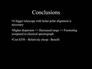 Conclusions A bigger telescope with better polar alignment is neccesary Higher dispersion => Decreased range => Frustrating compared to classical spectrograph Cost $350 – Relatively cheap - Benefit 