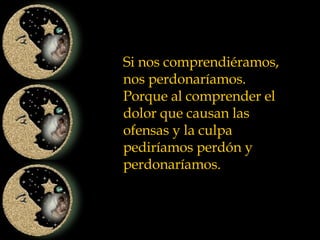 Si nos comprendiéramos, nos perdonaríamos. Porque al comprender el dolor que causan las ofensas y la culpa pediríamos perdón y perdonaríamos. 