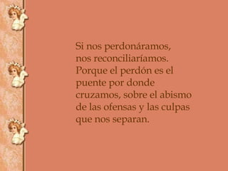 Si nos perdonáramos, nos reconciliaríamos. Porque el perdón es el puente por donde cruzamos, sobre el abismo  de las ofensas y las culpas que nos separan. 