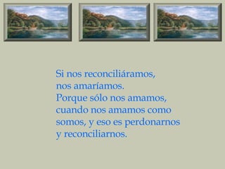 Si nos reconciliáramos, nos amaríamos. Porque sólo nos amamos, cuando nos amamos como somos, y eso es perdonarnos y reconciliarnos. 