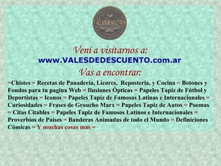 Vení a visitarnos a: www .VALESDEDESCUENTO.com. ar Vas a encontrar: = Chistes  =  Recetas de Panadería, Licores,  Repostería, y Cocina  =  Botones y Fondos para tu pagina Web  =  Ilusiones Ópticas  =  Papeles Tapiz de Fútbol y Deportistas  =  Iconos  =  Papeles Tapiz de Famosas Latinas e Internacionales  =  Curiosidades  =  Frases de Groucho Marx  =  Papeles Tapiz de Autos  =  Poemas  =  Citas Citables  =  Papeles Tapiz de Famosos Latinos e Internacionales  =  Proverbios de Países  =  Banderas Animadas de todo el Mundo  =  Definiciones Cómicas  = Y muchas cosas mas =   