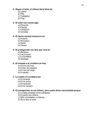 10
2.- Según el texto, el chileno tiene fama de:
a) Ladrón
b) Pillo
c) Trabajador
d) Flojo
3.- El autor nos cuenta algo:
a) Presente
b) Pasado
c) Fantástico
d) Increíble
4.- El hecho narrado transcurre en:
a) Invierno
b) Primavera
c) Otoño
d) Verano
5.- El protagonista nos dice que vivía en:
a) Mendoza
b) Las Cuevas
c) La Cordillera
d) Santiago
6.- El traslado a la cordillera se hizo:
a) A lomo de mula
b) Entren de pasajero
c) En tren de carga
d) A caballo
7.- La salida a la cordillera fue:
a) En la tarde
b) En la noche
c) Al mediodía
d) En la mañana
8.- El protagonista no era chileno, pero usaba dicha nacionalidad porque:
a) Le daba prestigio como trabajador
b) El patrón era chileno
c) Sólo contrataban a chilenos
d) No lo dice el autor
 