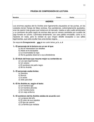 11
PRUEBA DE COMPRENSIÓN DE LECTURA
Se responde Ennegreciendo una de las cuatro letras: a, b , c, d
1.- El personaje de la lectura era un ser al que:
a) No le interesaban los detalles
b) Nada se le escapaba
c) Le incomodaba la ropa
d) No le gustaba observar a sus alrededores
2.- El título del trozo que resume mejor su contenido es:
a) Los ojos lagrimiantes
b) Un verano
c) El sombrero de paño negro
d) Mi tío Andrés
3.- El personaje usaba lentes:
a) Siempre
b) Nunca
c) A veces
d) Sólo para leer
4.- El tío Andrés es, según el texto:
a) Un hombre ágil
b) Un hombre atrevido
c) Un hombre lento
d) Un viejo enfermo
5.- El sombrero del tío Andrés estaba de acuerdo con:
a) La época del año
b) El color de sus zapatos
c) El tipo de casimir
d) La familia que visitaba
Nombre Curso: Fecha:
ANDRES
Los enormes zapatos del tío Andrés eran ligeramente arqueados en las puntas, en los
costados tenían franjas de felpa verdosa. Sus pantalones, extremadamente ajustados,
eran de casimir más grueso que hubiera en el mercado. Usaba un alto cuello almidonado
y un sombrero de paño negro de anchas alas que en verano cambiaba por cucalón de
paja forrado en corcho. Caminaba lentamente, con cara pálida inmutable, como si no
reparara en nada, pero la verdad es que ningún detalle escapaba a sus ojillos
lagrimiantes, que solía ocultar tras unos lentes negros.
 