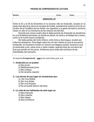 12
PRUEBA DE COMPRENSIÓN DE LECTURA
Se responde Ennegreciendo una de las cuatro letras: a, b , c, d
1.- Andacollo es un pueblo:
a) Muy joven
b) Relativamente joven
c) Muy antiguo
d) De reciente creación
2.- Las tierras de ese lugar se caracterizan por:
a) Ser muy fértiles
b) Ser muy áridas
c) Ser muy fangosa
d) No se puede deducir del texto
3.- La vida de los habitantes de este lugar es:
a) Muy tranquila
b) Muy violenta
c) Muy alegre
d) Muy monótona
Nombre Curso: Fecha:
ANDACOLLO
Entre el 23 y el 26 de Diciembre en la anciana villa de Andacollo, situada en la
parte más alta de la sierra al noroeste de Ovalle, exactamente sobre la cima de un
cordón de la Cordillera de los Andes, los lugareños y la gente de toda la comarca
hacen un alto en la monotonía de los resecos día del año.
Durante eso únicos cuatro días la aldea grande de Andacollo se transforma
en una fantástica kermesse, en donde se danza, se canta y se festeja día y noche,
como si el mundo fuera a acabarse.
De todas partes del norte chileno, entre Arica y Aconcagua, acuden por
miles los peregrinos. Para llegar sobre los mil cien metros en que se encuentra
Andacollo, es necesario montar en caracol una fatigosa subida, durante la cual
el caminante a píe, sobre lomo o sobre ruedas, aspirará kilos de una tierra tan
fina que penetra en los poros. Arribamos poco antes del comienzo de las
festividades del santuario.
 
