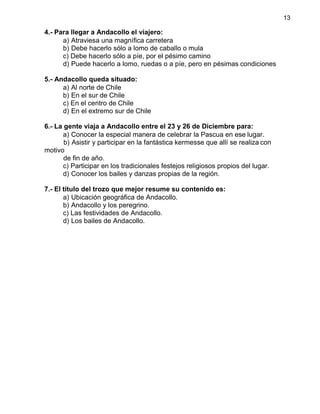 13
4.- Para llegar a Andacollo el viajero:
a) Atraviesa una magnífica carretera
b) Debe hacerlo sólo a lomo de caballo o mula
c) Debe hacerlo sólo a píe, por el pésimo camino
d) Puede hacerlo a lomo, ruedas o a píe, pero en pésimas condiciones
5.- Andacollo queda situado:
a) Al norte de Chile
b) En el sur de Chile
c) En el centro de Chile
d) En el extremo sur de Chile
6.- La gente viaja a Andacollo entre el 23 y 26 de Diciembre para:
a) Conocer la especial manera de celebrar la Pascua en ese lugar.
b) Asistir y participar en la fantástica kermesse que allí se realiza con
motivo
de fin de año.
c) Participar en los tradicionales festejos religiosos propios del lugar.
d) Conocer los bailes y danzas propias de la región.
7.- El título del trozo que mejor resume su contenido es:
a) Ubicación geográfica de Andacollo.
b) Andacollo y los peregrino.
c) Las festividades de Andacollo.
d) Los bailes de Andacollo.
 