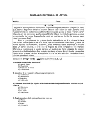 14
PRUEBA DE COMPRENSIÓN DE LECTURA
Se responde Ennegreciendo una de las cuatro letras: a, b , c, d
1.- El padre del personaje del trozo es:
a) Agente viajero
b) Maquinista
c) Conductor de trenes
d) Comerciante
2.- La actitud de la evocación del autor es profundamente:
a) Sentimental
b) Humorística
c) Dramática
d) Indiferente
3.- Cuando el autor dice que el piano de su infancia lo ha acompañado donde le a tocado vivir, se
refiere a:
a) El invierno
b) Sus tías
c) Su padre
d) Las goteras
15
4.- Según se deduce de la lectura el autor del trozo es:
a) Músico
b) Profesor
c) Poeta
d) Ferroviario
Nombre Curso: Fecha:
LA LLUVIA
Las goteras son el piano de mi infancia. Mi padre siempre hablaba de comprar un piano
que, además de permitir a mis tías tocar mi adorado vals “ Sobre las olas “, pondría sobre
nuestra familia ese título inexpresablemente distinguido que da la frase: “Tienen piano”.
Mi padre, en los momentos que le dejaba libre la vida de movilidades perpetua, porque
era conductor de trenes, llegaba hasta medir las puertas por donde iba a pasar aquel
piano que nunca llegó.
Pero el gran piano de las goteras duraba todo el invierno. A la primera lluvia se
descubrían nuevas goteras de voz dulce, que acompañaban a las viejas goteras. Mi
madre repartía sus cacharros, lavatorios, jarros lecheros y otros artefactos. Cada uno
daba un sonido distinto, a cada uno le llegaba del cielo tempestuoso un mensaje
diferente, y yo distinguía el sonido claro de un lavatorio de fierro enlozado del opaco y
amargo de un balde abollado. Esa es toda mi música, el piano de mi infancia, y sus notas,
digamos sus goteras, me han acompañado donde me a tocado vivir, cayendo sobre mi
corazón y sobre mi poesía.
 
