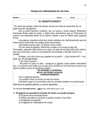 16
PRUEBA DE COMPRENSIÓN DE LECTURA
EL GIGANTE EGOISTA
“ Al volver del colegio, todas las tardes, tenían los niños la costumbre de ir a
jugar al jardín del gigante.
Era un jardín grande y solitario, con un suave y verde cesped. Brillanban
hermosas flores sobre el suelo, y había doce durazneros que en Primavera se
cubrían con delicadas flores de un blanco rosado y que en Otoño daba jugosos
frutos.
Los pájaros, posados sobre las ramas cantaban tan deliciosamente que los
niños solían interrumpir sus juegos para escucharlos.
Que felices somos aquí, se decían unos a otros.
Un día volvió el gigante, Había ido a visitar a su amigo el ogro de
Cornualles, pasando siete años en su casa. Al cabo de los siete años dijo todo lo
que tenía que decir, pues su conversación era limitada, y decidió volver a su
castillo.
Al llegar, vió a los niños que jugaban en el jardín. - ¿Qué hacéis ahí? - Les
gritó con voz desagradable.
Y los niños huyeron.
- Mí jardín es para mí sólo - prosiguió el gigante, todos deben entenderlo
así, y no permito que nadie que no sea yo se divierta en él. Entonces lo cercó con
altas murallas y puso el siguiente cartelón:
SE PROHIBE LA ENTRADA
BAJO LAS PENAS LEGALES
CORRESPONDIENTE
Era un gigante egoísta.
Los pobres niños no tenían ya sitio de recreo.
Intentaron jugar en la carretera; pero la carretera estaba muy polvorienta,
toda llena de agudas piedras, y nos les agradaba”.
Se responde Ennegreciendo una de las cuatro letras: a, b , c, d
1.- El gigante no permitía la entrada de niños a su jardín porque:
a) El jardín tenía finísimas flores
b) Había animales en el jardín y podían morder a los niños
c) El gigante era egoísta
d) Al gigante le molestaban los ruidos
Nombre Curso: Fecha:
 