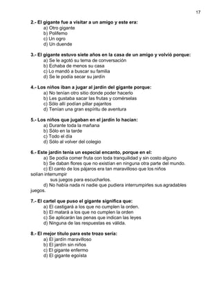17
2.- El gigante fue a visitar a un amigo y este era:
a) Otro gigante
b) Polifemo
c) Un ogro
d) Un duende
3.- El gigante estuvo siete años en la casa de un amigo y volvió porque:
a) Se le agotó su tema de conversación
b) Echaba de menos su casa
c) Lo mandó a buscar su familia
d) Se le podía secar su jardín
4.- Los niños iban a jugar al jardín del gigante porque:
a) No tenían otro sitio donde poder hacerlo
b) Les gustaba sacar las frutas y comérselas
c) Sólo allí podían pillar pajaritos
d) Tenían una gran espíritu de aventura
5.- Los niños que jugaban en el jardín lo hacían:
a) Durante toda la mañana
b) Sólo en la tarde
c) Todo el día
d) Sólo al volver del colegio
6.- Este jardín tenía un especial encanto, porque en el:
a) Se podía comer fruta con toda tranquilidad y sin costo alguno
b) Se daban flores que no existían en ninguna otra parte del mundo.
c) El canto de los pájaros era tan maravilloso que los niños
solían interrumpir
sus juegos para escucharlos.
d) No había nada ni nadie que pudiera interrumpirles sus agradables
juegos.
7.- El cartel que puso el gigante significa que:
a) El castigará a los que no cumplen la orden.
b) El matará a los que no cumplen la orden
c) Se aplicarán las penas que indican las leyes
d) Ninguna de las respuestas es válida.
8.- El mejor título para este trozo sería:
a) El jardín maravilloso
b) El jardín sin niños
c) El gigante enfermo
d) El gigante egoísta
 