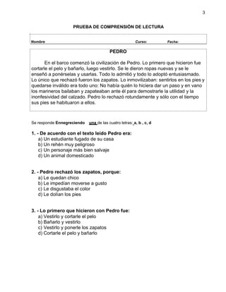 3
PRUEBA DE COMPRENSIÓN DE LECTURA
Se responde Ennegreciendo una de las cuatro letras: a, b , c, d
1. - De acuerdo con el texto leído Pedro era:
a) Un estudiante fugado de su casa
b) Un rehén muy peligroso
c) Un personaje más bien salvaje
d) Un animal domesticado
2. - Pedro rechazó los zapatos, porque:
a) Le quedan chico
b) Le impedían moverse a gusto
c) Le disgustaba el color
d) Le dolían los pies
3. - Lo primero que hicieron con Pedro fue:
a) Vestirlo y cortarle el pelo
b) Bañarlo y vestirlo
c) Vestirlo y ponerle los zapatos
d) Cortarle el pelo y bañarlo
Nombre Curso: Fecha:
PEDRO
En el barco comenzó la civilización de Pedro. Lo primero que hicieron fue
cortarle el pelo y bañarlo, luego vestirlo. Se le dieron ropas nuevas y se le
enseñó a ponérselas y usarlas. Todo lo admitió y todo lo adoptó entusiasmado.
Lo único que rechazó fueron los zapatos. Lo inmovilizaban: sentirlos en los pies y
quedarse inválido era todo uno: No había quién lo hiciera dar un paso y en vano
los marineros bailaban y zapateaban ante él para demostrarle la utilidad y la
inonfesividad del calzado. Pedro lo rechazó rotundamente y sólo con el tiempo
sus pies se habituaron a ellos.
 