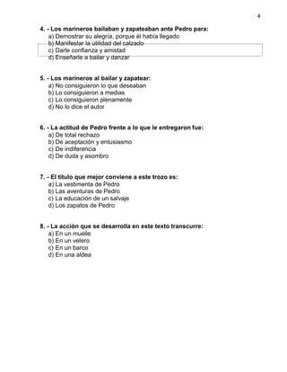 4
4. - Los marineros bailaban y zapateaban ante Pedro para:
a) Demostrar su alegría, porque él había llegado
b) Manifestar la utilidad del calzado
c) Darle confianza y amistad
d) Enseñarle a bailar y danzar
5. - Los marineros al bailar y zapatear:
a) No consiguieron lo que deseaban
b) Lo consiguieron a medias
c) Lo consiguieron plenamente
d) No lo dice el autor
6. - La actitud de Pedro frente a lo que le entregaron fue:
a) De total rechazo
b) De aceptación y entusiasmo
c) De indiferencia
d) De duda y asombro
7. - El título que mejor conviene a este trozo es:
a) La vestimenta de Pedro
b) Las aventuras de Pedro
c) La educación de un salvaje
d) Los zapatos de Pedro
8. - La acción que se desarrolla en este texto transcurre:
a) En un muelle
b) En un velero
c) En un barco
d) En una aldea
 
