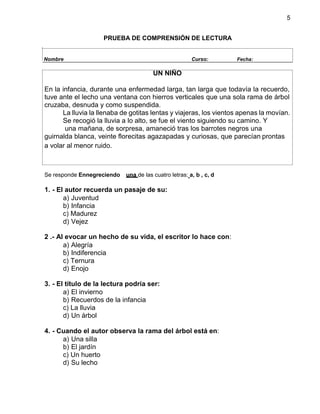5
PRUEBA DE COMPRENSIÓN DE LECTURA
Se responde Ennegreciendo una de las cuatro letras: a, b , c, d
1. - El autor recuerda un pasaje de su:
a) Juventud
b) Infancia
c) Madurez
d) Vejez
2 .- Al evocar un hecho de su vida, el escritor lo hace con:
a) Alegría
b) Indiferencia
c) Ternura
d) Enojo
3. - El título de la lectura podría ser:
a) El invierno
b) Recuerdos de la infancia
c) La lluvia
d) Un árbol
4. - Cuando el autor observa la rama del árbol está en:
a) Una silla
b) El jardín
c) Un huerto
d) Su lecho
Nombre Curso: Fecha:
UN NIÑO
En la infancia, durante una enfermedad larga, tan larga que todavía la recuerdo,
tuve ante el lecho una ventana con hierros verticales que una sola rama de árbol
cruzaba, desnuda y como suspendida.
La lluvia la llenaba de gotitas lentas y viajeras, los vientos apenas la movían.
Se recogió la lluvia a lo alto, se fue el viento siguiendo su camino. Y
una mañana, de sorpresa, amaneció tras los barrotes negros una
guirnalda blanca, veinte florecitas agazapadas y curiosas, que parecían prontas
a volar al menor ruido.
 