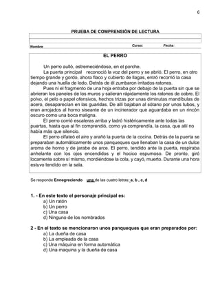 6
PRUEBA DE COMPRENSIÓN DE LECTURA
EL PERRO
Un perro aulló, estremeciéndose, en el porche.
La puerta principal reconoció la voz del perro y se abrió. El perro, en otro
tiempo grande y gordo, ahora flaco y cubierto de llagas, entró recorrió la casa
dejando una huella de lodo. Detrás de él zumbaron irritados ratones.
Pues ni el fragmento de una hoja entraba por debajo de la puerta sin que se
abrieran los paneles de los muros y salieran rápidamente los ratones de cobre. El
polvo, el pelo o papel ofensivos, hechos trizas por unas diminutas mandíbulas de
acero, desaparecían en las guaridas. De allí bajaban al sótano por unos tubos, y
eran arrojados al horno siseante de un incinerador que aguardaba en un rincón
oscuro como una boca maligna.
El perro corrió escaleras arriba y ladró histéricamente ante todas las
puertas, hasta que al fin comprendió, como ya comprendía, la casa, que allí no
había más que silencio.
El perro olfateó el aire y arañó la puerta de la cocina. Detrás de la puerta se
preparaban automáticamente unos panqueques que llenaban la casa de un dulce
aroma de horno y de jarabe de arce. El perro, tendido ante la puerta, respiraba
anhelante con los ojos encendidos y el hocico espumoso. De pronto, giró
locamente sobre sí mismo, mordiéndose la cola, y cayó, muerto. Durante una hora
estuvo tendido en la sala.
Se responde Ennegreciendo una de las cuatro letras: a, b , c, d
1. - En este texto el personaje principal es:
a) Un ratón
b) Un perro
c) Una casa
d) Ninguno de los nombrados
2 - En el texto se mencionaron unos panqueques que eran preparados por:
a) La dueña de casa
b) La empleada de la casa
c) Una máquina en forma automática
d) Una maquina y la dueña de casa
Nombre Curso: Fecha:
 