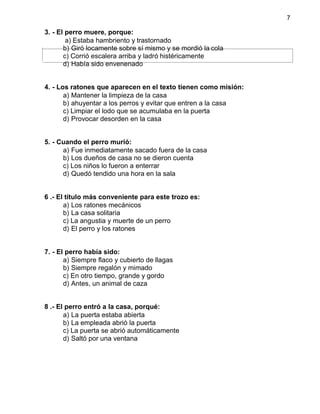 7
3. - El perro muere, porque:
a) Estaba hambriento y trastornado
b) Giró locamente sobre sí mismo y se mordió la cola
c) Corrió escalera arriba y ladró histéricamente
d) Había sido envenenado
4. - Los ratones que aparecen en el texto tienen como misión:
a) Mantener la limpieza de la casa
b) ahuyentar a los perros y evitar que entren a la casa
c) Limpiar el lodo que se acumulaba en la puerta
d) Provocar desorden en la casa
5. - Cuando el perro murió:
a) Fue inmediatamente sacado fuera de la casa
b) Los dueños de casa no se dieron cuenta
c) Los niños lo fueron a enterrar
d) Quedó tendido una hora en la sala
6 .- El título más conveniente para este trozo es:
a) Los ratones mecánicos
b) La casa solitaria
c) La angustia y muerte de un perro
d) El perro y los ratones
7. - El perro había sido:
a) Siempre flaco y cubierto de llagas
b) Siempre regalón y mimado
c) En otro tiempo, grande y gordo
d) Antes, un animal de caza
8 .- El perro entró a la casa, porqué:
a) La puerta estaba abierta
b) La empleada abrió la puerta
c) La puerta se abrió automáticamente
d) Saltó por una ventana
 