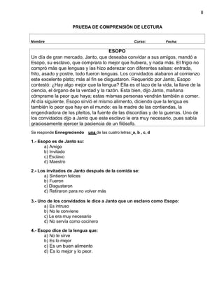 8
PRUEBA DE COMPRENSIÓN DE LECTURA
Nombre Curso: Fecha:
Se responde Ennegreciendo una de las cuatro letras: a, b , c, d
1.- Esopo es de Janto su:
a) Amigo
b) Invitado
c) Esclavo
d) Maestro
2.- Los invitados de Janto después de la comida se:
a) Sintieron felices
b) Fueron
c) Disgustaron
d) Retiraron para no volver más
3.- Uno de los convidados le dice a Janto que un esclavo como Esopo:
a) Es intruso
b) No le conviene
c) Le era muy necesario
d) No servía como cocinero
4.- Esopo dice de la lengua que:
a) No le sirve
b) Es lo mejor
c) Es un buen alimento
d) Es lo mejor y lo peor.
ESOPO
Un día de gran mercado, Janto, que deseaba convidar a sus amigos, mandó a
Esopo, su esclavo, que comprara lo mejor que hubiera, y nada más. El frigio no
compró más que lenguas y las hizo aderezar con diferentes salsas: entrada,
frito, asado y postre, todo fueron lenguas. Los convidados alabaron al comienzo
este excelente plato; más al fin se disgustaron. Requerido por Janto, Esopo
contestó: ¿Hay algo mejor que la lengua? Ella es el lazo de la vida, la llave de la
ciencia, el órgano de la verdad y la razón. Esta bien, dijo Janto, mañana
cómprame la peor que haya; estas mismas personas vendrán también a comer.
Al día siguiente, Esopo sirvió el mismo alimento, diciendo que la lengua es
también lo peor que hay en el mundo: es la madre de las contiendas, la
engendradora de los pleitos, la fuente de las discordias y de la guerras. Uno de
los convidados dijo a Janto que este esclavo le era muy necesario, pues sabía
graciosamente ejercer la paciencia de un filósofo.
 