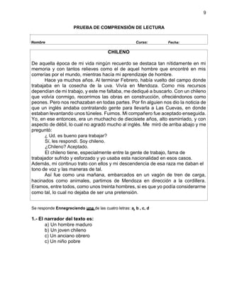 9
PRUEBA DE COMPRENSIÓN DE LECTURA
Nombre Curso: Fecha:
CHILENO
De aquella época de mi vida ningún recuerdo se destaca tan nítidamente en mi
memoria y con tantos relieves como el de aquel hombre que encontré en mis
correrías por el mundo, mientras hacía mi aprendizaje de hombre.
Hace ya muchos años. Al terminar Febrero, había vuelto del campo donde
trabajaba en la cosecha de la uva. Vivía en Mendoza. Como mis recursos
dependían de mi trabajo, y este me faltaba, me dediqué a buscarlo. Con un chileno
que volvía conmigo, recorrimos las obras en construcción, ofreciéndonos como
peones. Pero nos rechazaban en todas partes. Por fin alguien nos dio la noticia de
que un inglés andaba contratando gente para llevarla a Las Cuevas, en donde
estaban levantando unos túneles. Fuimos. Mi compañero fue aceptado enseguida.
Yo, en ese entonces, era un muchacho de diecisiete años, alto esmirriado, y con
aspecto de débil, lo cual no agradó mucho al inglés. Me miró de arriba abajo y me
preguntó:
¿ Ud. es bueno para trabajar?
Sí, les respondí. Soy chileno.
¿Chileno? Aceptado.
El chileno tiene, especialmente entre la gente de trabajo, fama de
trabajador sufrido y esforzado y yo usaba esta nacionalidad en esos casos.
Además, mi continuo trato con ellos y mi descendencia de esa raza me daban el
tono de voz y las maneras de tal.
Así fue como una mañana, embarcados en un vagón de tren de carga,
hacinados como animales, partimos de Mendoza en dirección a la cordillera.
Eramos, entre todos, como unos treinta hombres, si es que yo podía considerarme
como tal, lo cual no dejaba de ser una pretensión.
Se responde Ennegreciendo una de las cuatro letras: a, b , c, d
1.- El narrador del texto es:
a) Un hombre maduro
b) Un joven chileno
c) Un anciano obrero
c) Un niño pobre
 