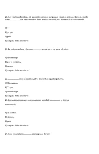20. Hay en el mundo más de mil quinientos volcanes que pueden entrar en actividad de un momento 
a otro,…….......…….. aún no disponemos de un método confiable para determinar cuando lo harán. 
A) y 
B) ya que 
C) pero 
D) ninguna de las anteriores 
21. Tu amiga era afable y hermosa,.................... su marido era grosero y feísimo. 
A) sin embargo, 
B) por el contrario, 
C) aunque 
D) ninguna de las anteriores 
22. ........................... unos aplaudimos, otros censuraban aquellas palabras. 
A) Mientras que 
B) Ya que 
C) Sin embargo 
D) ninguna de las anteriores 
23. Los verdaderos amigos no se encadenan uno al otro,....................... se liberan 
mutuamente. 
A) en cambio, 
B) sino que 
C) pero 
D) ninguna de las anteriores 
24. Jorge estudia tanto.................... apenas puede dormir. 
 