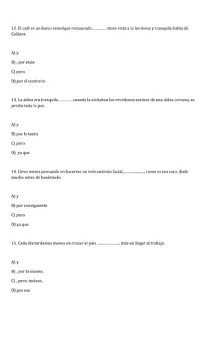 12. El café es un barco remolque restaurado………..… tiene vista a la hermosa y tranquila bahía de 
Caldera. 
A) y 
B) , por ende 
C) pero 
D) por el contrario 
13. La aldea era tranquila…….…… cuando la visitaban los revoltosos vecinos de una aldea cercana, se 
perdía toda la paz. 
A) y 
B) por lo tanto 
C) pero 
D) ya que 
14. Llevo meses pensando en hacerme un estiramiento facial,………........…., como es tan caro, dudo 
mucho antes de hacérmelo. 
A) y 
B) por consiguiente 
C) pero 
D) ya que 
15. Cada día tardamos menos en cruzar el país …...……………. más en llegar al trabajo. 
A) y 
B) , por lo mismo, 
C) , pero, incluso, 
D) por eso 
 