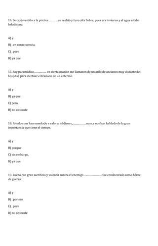 16. Se cayó vestido a la piscina………… se resfrió y tuvo alta fiebre, pues era invierno y el agua estaba 
heladísima. 
A) y 
B) , en consecuencia, 
C) , pero 
D) ya que 
17. Soy paramédico,……..…….. en cierta ocasión me llamaron de un asilo de ancianos muy distante del 
hospital, para efectuar el traslado de un enfermo. 
A) y 
B) ya que 
C) pero 
D) no obstante 
18. A todos nos han enseñado a valorar el dinero,...........…….. nunca nos han hablado de la gran 
importancia que tiene el tiempo. 
A) y 
B) porque 
C) sin embargo, 
D) ya que 
19. Luchó con gran sacrificio y valentía contra el enemigo …...……..........… fue condecorado como héroe 
de guerra. 
A) y 
B) , por eso 
C) , pero 
D) no obstante 
 