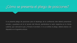 ¿Cómo se presenta el pliego de posiciones?
Si se presenta pliego de posiciones para el desahogo de la confesional, éste deberá presentarse
cerrado, y guardarse así en el secreto del tribunal, asentándose la razón respectiva en la misma
cubierta, que rubricará el juez y firmará el secretario. Si no se exhibe el pliego, deberá estarse a lo
dispuesto en el siguiente artículo.
 