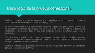 Si el citado comparece, el juez, en su presencia, abrirá el pliego, se impondrá de las posiciones, y
antes de proceder al interrogatorio, calificará las preguntas.
La notificación personal al que deba absolver posiciones se practicará, por lo menos con dos días
de anticipación al señalado para la audiencia, sin contar el día en que se verifique la diligencia de
notificación, el día siguiente hábil en que surta efectos la misma ni el señalado para recibir la
declaración.
Si la oferente de la prueba decide no presentar pliego de posiciones, tendrá el derecho de articular
posiciones verbales en la audiencia respectiva, pero en el caso de incomparecencia de la misma, se
castigará con deserción de la confesional.
Contra la calificación de posiciones, procede el recurso de apelación preventiva de tramitación
conjunta con la sentencia definitiva.
Desahogo de la prueba confesional.
 