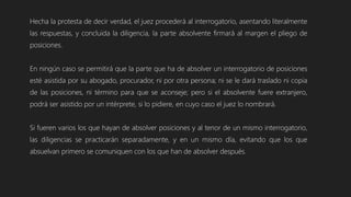 Hecha la protesta de decir verdad, el juez procederá al interrogatorio, asentando literalmente
las respuestas, y concluida la diligencia, la parte absolvente firmará al margen el pliego de
posiciones.
En ningún caso se permitirá que la parte que ha de absolver un interrogatorio de posiciones
esté asistida por su abogado, procurador, ni por otra persona; ni se le dará traslado ni copia
de las posiciones, ni término para que se aconseje; pero si el absolvente fuere extranjero,
podrá ser asistido por un intérprete, si lo pidiere, en cuyo caso el juez lo nombrará.
Si fueren varios los que hayan de absolver posiciones y al tenor de un mismo interrogatorio,
las diligencias se practicarán separadamente, y en un mismo día, evitando que los que
absuelvan primero se comuniquen con los que han de absolver después.
 