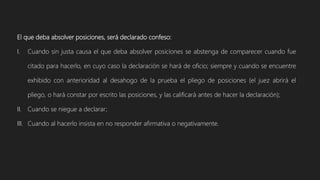 El que deba absolver posiciones, será declarado confeso:
I. Cuando sin justa causa el que deba absolver posiciones se abstenga de comparecer cuando fue
citado para hacerlo, en cuyo caso la declaración se hará de oficio; siempre y cuando se encuentre
exhibido con anterioridad al desahogo de la prueba el pliego de posiciones (el juez abrirá el
pliego, o hará constar por escrito las posiciones, y las calificará antes de hacer la declaración);
II. Cuando se niegue a declarar;
III. Cuando al hacerlo insista en no responder afirmativa o negativamente.
 