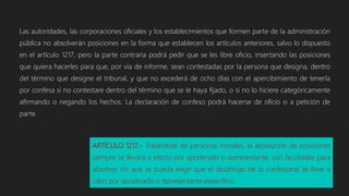 Las autoridades, las corporaciones oficiales y los establecimientos que formen parte de la administración
pública no absolverán posiciones en la forma que establecen los artículos anteriores, salvo lo dispuesto
en el artículo 1217, pero la parte contraria podrá pedir que se les libre oficio, insertando las posiciones
que quiera hacerles para que, por vía de informe, sean contestadas por la persona que designa, dentro
del término que designe el tribunal, y que no excederá de ocho días con el apercibimiento de tenerla
por confesa si no contestare dentro del término que se le haya fijado, o si no lo hiciere categóricamente
afirmando o negando los hechos. La declaración de confeso podrá hacerse de oficio o a petición de
parte.
ARTÍCULO 1217.- Tratándose de personas morales, la absolución de posiciones
siempre se llevará a efecto por apoderado o representante, con facultades para
absolver, sin que se pueda exigir que el desahogo de la confesional se lleve a
cabo por apoderado o representante específico.
 