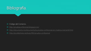 Bibliografía.
 Código del Comercio.
 http://pruebaconfesional.blogspot.mx/
 http://documents.mx/documents/la-prueba-confesional-en-materia-mercantil.html
 http://es.slideshare.net/kuky1992/prueba-confesional
 