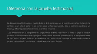 Diferencia con la prueba testimonial.
La distinguimos del testimonio en cuanto al objeto de la declaración y a la posición procesal del declarante: la
confesión es un acto de parte y recae siempre sobre un hecho perjudicial a ésta; el testimonio es obra de un
tercero, y el hecho puede serle indiferente, favorable o perjudicial. .
Otra diferencia es que el testigo tiene una carga pública, en tanto si se trata de la parte, su carga es procesal
pudiendo su incumplimiento traer aparejadas consecuencias disvaliosas (confesión ficta); el testigo tiene deber
de decir verdad, so pena de incurrir en el delito de falso testimonio, en tanto que al confesante lo ampara la
garantía constitucional, y no puede ser obligado a declarar contra sí mismo.
 