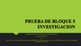 PRUEBA DE BLOQUE 5
INVESTIGACION
UNIDAD EDUCATIVA BILINGÜE INTERAMERICANA
CARLA MOSCOSO
3roC
TEMA: MAPA CULTURAL DEL ECUADOR :PROVINCIAS:ESMERALDAS , GUAYAS, PICHINCHA , AZUAY, SUCUMBIOS
Y MORONA SANTIAGO.
 