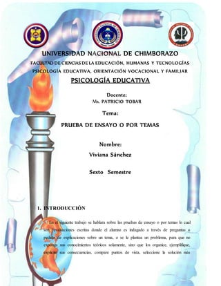 UNIVERSIDAD NACIONAL DE CHIMBORAZO
FACULTAD DE CIENCIAS DE LA EDUCACIÓN, HUMANAS Y TECNOLOGÍAS
PSICOLOGÍA EDUCATIVA, ORIENTACIÓN VOCACIONAL Y FAMILIAR
PSICOLOGÍA EDUCATIVA
Docente:
Ms. PATRICIO TOBAR
Tema:
PRUEBA DE ENSAYO O POR TEMAS
Nombre:
Viviana Sánchez
Sexto Semestre
1. INTRODUCCIÓN
En el siguiente trabajo se hablara sobre las pruebas de ensayo o por temas lo cual
son “evaluaciones escritas donde el alumno es indagado a través de preguntas o
pedido de explicaciones sobre un tema, o se le plantea un problema, para que no
exponga sus conocimientos teóricos solamente, sino que los organice, ejemplifique,
explicite sus consecuencias, compare puntos de vista, seleccione la solución más
 
