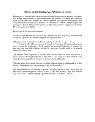 PRUEBA DE ESCRITURA PARA NIÑOS DE 5 Y 6 AÑOS
Las pruebas ya descritas, especialmente la de imitación de ademanes y la prueba de recorte,
son pruebas estandarizadas y predominantemente no-gráficas. Es importante completar
estas evaluaciones con pruebas de carácter informal que aporten antecedentes más
directamente relacionados con el grafismo. A continuación se hacen sugerencias para una
evaluación informal de la escritura cursiva, basadas en los criterios propuestos por Auzias
M. et al. (op. Cit., pp. 42-64).
Descripción de los ítems e instrucciones.
Se utilizan el protocolo presentado en la pág. Siguiente, un lápiz de grafito y un cronómetro
o reloj con segundero. La prueba comprende los siguientes ítems:
1) Repasar letras: Se presenta el modelo de las letras b – ch – l – m – p – r – u – y.
Se dice al niño: “Repasa cada una de estas letras” (mostrar). No se dan indicaciones
sobre el punto de partida con el fin de detectar una eventual tendencia a la escritura en
espejo de cada letra, o bien, la dirección derecha – izquierda al copiar las letras. Se anota la
mano que utiliza el niño.
2) Completar letras: Se presenta el esquema de las mismas letras con trazos discontinuos y
se dice al niño: “Completa cada una de estas letras”. Tal como en el ítem anterior, no se
dan indicaciones con el fin de observar la direccionalidad del trazado.
3) Copiar letras: Se presentan las letras completas tal como aparecen en el modelo y se dice
al niño: “Copia sobre estas líneas (mostrar) cada una de estas letras”.
4) Copiar una oración: Se presenta la oración: “El niño juega en el patio”, en modelo de
letra cursiva de tamaño grande y se dice al niño: “Copia estas palabras. Aquí dice: El niño
juega en el patio”. Se toma el tiempo que demora el niño en escribir la oración.
 