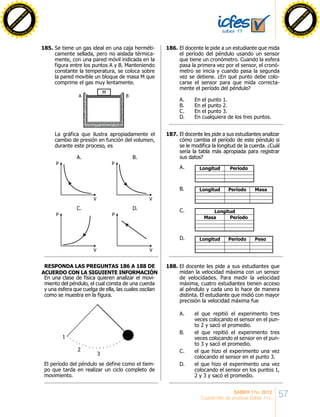 57SABER 11o. 2012
Cuadernillo de pruebas Saber 11o.
Se tiene un gas ideal en una caja herméti-
camente sellada, pero no aislada térmica-
mente, con una pared móvil indicada en la
figura entre los puntos A y B. Manteniendo
constante la temperatura, se coloca sobre
la pared movible un bloque de masa M que
comprime el gas muy lentamente.
La gráfica que ilustra apropiadamente el
cambio de presión en función del volumen,
durante este proceso, es
A B
M
A.
P
V
B.
P
V
C.
P
V
D.
P
V
En una clase de física quieren analizar el movi-
miento del péndulo, el cual consta de una cuerda
y una esfera que cuelga de ella, las cuales oscilan
como se muestra en la figura.
El período del péndulo se define como el tiem-
po que tarda en realizar un ciclo completo de
movimiento.
1
2
3
El docente le pide a un estudiante que mida
el período del péndulo usando un sensor
que tiene un cronómetro. Cuando la esfera
pasa la primera vez por el sensor, el cronó-
metro se inicia y cuando pasa la segunda
vez se detiene. ¿En qué punto debe colo-
carse el sensor para que mida correcta-
mente el período del péndulo?
A. En el punto 1.
B. En el punto 2.
C. En el punto 3.
D. En cualquiera de los tres puntos.
El docente les pide a sus estudiantes analizar
cómo cambia el período de este péndulo si
se le modifica la longitud de la cuerda. ¿Cuál
sería la tabla más apropiada para registrar
sus datos?
PeríodoLongitudA.
Período MasaLongitudB.
PeríodoMasa
LongitudC.
Período PesoLongitudD.
El docente les pide a sus estudiantes que
midan la velocidad máxima con un sensor
de velocidades. Para medir la velocidad
máxima, cuatro estudiantes tienen acceso
al péndulo y cada uno lo hace de manera
distinta. El estudiante que midió con mayor
precisión la velocidad máxima fue
A. el que repitió el experimento tres
veces colocando el sensor en el pun-
to 2 y sacó el promedio.
B. el que repitió el experimento tres
veces colocando el sensor en el pun-
to 3 y sacó el promedio.
C. el que hizo el experimento una vez
colocando el sensor en el punto 3.
D. el que hizo el experimento una vez
colocando el sensor en los puntos 1,
2 y 3 y sacó el promedio.
REsponda las preguntas 186 A 188 de
acuerdo con la siguiente información
185.	 186.	
187.	
188.	
C
lick
to
buy
N
O
W
!
PD F-XChange View
er
w
w
w
.docu-track.c
o
m
C
lick
to
buy
N
O
W
!
PD
F-XChange View
er
w
w
w
.docu-track.c
o
m
C
lick
to
buy
N
O
W
!
PD F-XChange View
er
w
w
w
.docu-track.c
o
m
C
lick
to
buy
N
O
W
!
PD
F-XChange View
er
w
w
w
.docu-track.c
o
m
 