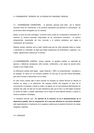 4.- FUNDAMENTOS TEÓRICOS DE LA PRUEBA DE FUNCIONES BÁSICAS
4.1.- COORDINACION VISOMOTORA : el elemento esencial está dado por la relación
existente entre los movimientos y los procesos perceptivos que permiten la acomodación de
los primeros datos entregados por los sentidos.
Desde un punto de vista neurológico, la función motriz puede ser considerada la resultante de 3
sistemas: el sistema piramidal, responsable de los movimientos voluntarios ; el sistema
extrapiramidal, responsable del tono muscular y el sistema cerebeloso que regula la
coordinación del movimiento “
Diversos autores sostienen que la mejor manera para que los niños aprendan sobre su cuerpo
y desarrollen su motricidad, es dejar que tengan experiencias de movimientos y organicen sus
nuevas adquisiciones motrices por sí mismos.
4.2.-DISCRIMINACIÓN AUDITIVA: incluye además, la agudeza auditiva, la capacidad de
apreciar y diferenciar semejanzas entre sonidos, sintetizarlos y ser capaz de asociar estos
sonidos a una imagen visual.
La información auditiva está ligada , según Wepman ( 1967), al comportamiento conceptual y
de lenguaje, al menos en sus primeros estadios. El niño que no oye bien tendrá dificultades
para emitir sonidos y relacionarse con el medio.
En este mismo sentido vale la pena rescatar los estudios de Jerome Brunner en relación al
sistema de apoyo a la adquisición del lenguaje (LASS) que aseguran el paso de la
comunicación al lenguaje y donde la madre o el agente con el cual interactúa afectivamente los
primeros dos años de vida son de vital importancia para que el niño y la niña logren incorporar
la cultura de origen y puedan relacionarse con el medio en forma efectiva siempre y cuando no
exista un problema neurológico.
Al establecer Brunner que: “lo esencial de la memoria no es el almacenamiento de la
experiencia pasada, sino la recuperación de lo que sea relevante en una forma utilizable”
está argumentando la importancia de la agudeza auditiva para la posterior formación de nuevas
categorías cognitivas
4.3.- LENGUAJE
 