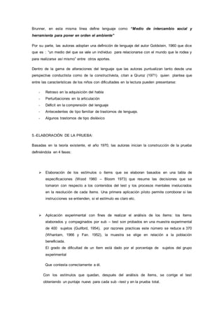 Brunner, en esta misma línea define lenguaje como “Medio de intercambio social y
herramienta para poner en orden el ambiente”
Por su parte, las autoras adoptan una definición de lenguaje del autor Goldstein, 1960 que dice
que es : “un medio del que se vale un individuo para relacionarse con el mundo que le rodea y
para realizarse así mismo” entre otros aportes.
Dentro de la gama de alteraciones del lenguaje que las autoras puntualizan tanto desde una
perspectiva conductista como de la constructivista, citan a Qiuroz (1971) quien plantea que
entre las características de los niños con dificultades en la lectura pueden presentarse:
- Retraso en la adquisición del habla
- Perturbaciones en la articulación
- Déficit en la comprensión del lenguaje
- Antecedentes de tipo familiar de trastornos de lenguaje.
- Algunos trastornos de tipo disléxico
5.-ELABORACIÓN DE LA PRUEBA:
Basadas en la teoría existente, el año 1970, las autoras inician la construcción de la prueba
definiéndola en 4 fases:
 Elaboración de los estímulos o ítems que se elaboran basados en una tabla de
especificaciones (Wood 1960 – Bloom 1973) que resume las decisiones que se
tomaron con respecto a los contenidos del test y los procesos mentales involucrados
en la resolución de cada ítems. Una primera aplicación piloto permite corroborar si las
instrucciones se entienden, si el estímulo es claro etc.
 Aplicación experimental con fines de realizar el análisis de los ítems: los ítems
elaborados y compaginados por sub – test son probados en una muestra experimental
de 400 sujetos (Guilford, 1954), por razones practicas este número se reduce a 370
(Whantam, 1966 y Fan. 1952), la muestra se elige en relación a la población
beneficiada.
El grado de dificultad de un ítem está dado por el porcentaje de sujetos del grupo
experimental
Que contesta correctamente a él.
Con los estímulos que quedan, después del análisis de ítems, se corrige el test
obteniendo un puntaje nuevo para cada sub –test y en la prueba total.
 