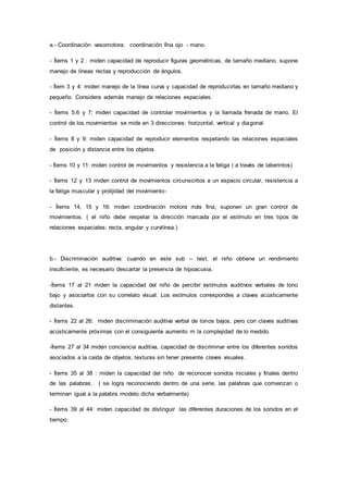 a.- Coordinación vasomotora: coordinación fina ojo - mano.
- Ítems 1 y 2 : miden capacidad de reproducir figuras geométricas, de tamaño mediano, supone
manejo de líneas rectas y reproducción de ángulos.
- Ítem 3 y 4: miden manejo de la línea curva y capacidad de reproducirlas en tamaño mediano y
pequeño. Considera además manejo de relaciones espaciales.
- Ítems 5.6 y 7: miden capacidad de controlar movimientos y la llamada frenada de mano. El
control de los movimientos se mide en 3 direcciones: horizontal, vertical y diagonal
- Ítems 8 y 9: miden capacidad de reproducir elementos respetando las relaciones espaciales
de posición y distancia entre los objetos
- Ítems 10 y 11: miden control de movimientos y resistencia a la fatiga ( a través de laberintos)
- Ítems 12 y 13 miden control de movimientos circunscritos a un espacio circular, resistencia a
la fatiga muscular y prolijidad del movimiento-
- Ítems 14, 15 y 16: miden coordinación motora más fina, suponen un gran control de
movimientos. ( el niño debe respetar la dirección marcada por el estímulo en tres tipos de
relaciones espaciales: recta, angular y curvilínea.)
b.- Discriminación auditiva: cuando en este sub – test, el niño obtiene un rendimiento
insuficiente, es necesario descartar la presencia de hipoacusia.
-Ítems 17 al 21 miden la capacidad del niño de percibir estímulos auditivos verbales de tono
bajo y asociarlos con su correlato visual. Los estímulos correspondes a claves acústicamente
distantes.
- Ítems 22 al 26: miden discriminación auditiva verbal de tonos bajos, pero con claves auditivas
acústicamente próximas con el consiguiente aumento rn la complejidad de lo medido.
-Ítems 27 al 34 miden conciencia auditiva, capacidad de discriminar entre los diferentes sonidos
asociados a la caída de objetos, texturas sin tener presente claves visuales.
- Ítems 35 al 38 : miden la capacidad del niño de reconocer sonidos iniciales y finales dentro
de las palabras. ( se logra reconociendo dentro de una serie, las palabras que comienzan o
terminan igual a la palabra modelo dicha verbalmente)
- Ítems 39 al 44: miden capacidad de distinguir las diferentes duraciones de los sonidos en el
tiempo.
 